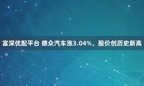 富深优配平台 德众汽车涨3.04%，股价创历史新高