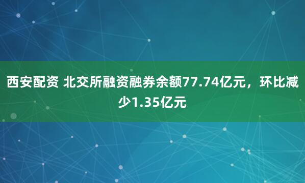 西安配资 北交所融资融券余额77.74亿元，环比减少1.35亿元