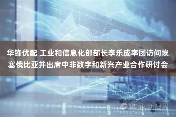 华锋优配 工业和信息化部部长李乐成率团访问埃塞俄比亚并出席中非数字和新兴产业合作研讨会
