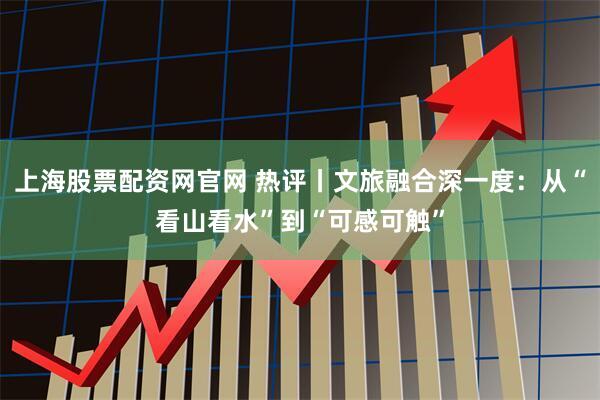 上海股票配资网官网 热评丨文旅融合深一度：从“看山看水”到“可感可触”