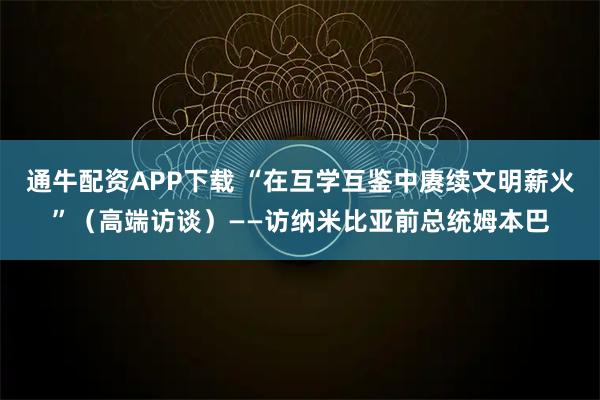 通牛配资APP下载 “在互学互鉴中赓续文明薪火”（高端访谈）——访纳米比亚前总统姆本巴