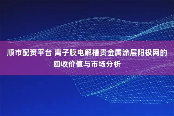 顺市配资平台 离子膜电解槽贵金属涂层阳极网的回收价值与市场分析