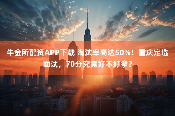 牛金所配资APP下载 淘汰率高达50%！重庆定选面试，70分究竟好不好拿？