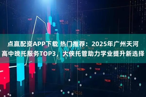 点赢配资APP下载 热门推荐：2025年广州天河高中晚托服务TOP3，大侠托管助力学业提升新选择