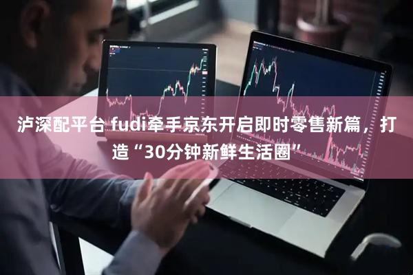 泸深配平台 fudi牵手京东开启即时零售新篇，打造“30分钟新鲜生活圈”