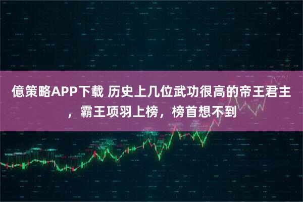 億策略APP下载 历史上几位武功很高的帝王君主，霸王项羽上榜，榜首想不到
