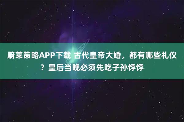 蔚莱策略APP下载 古代皇帝大婚，都有哪些礼仪？皇后当晚必须先吃子孙饽饽