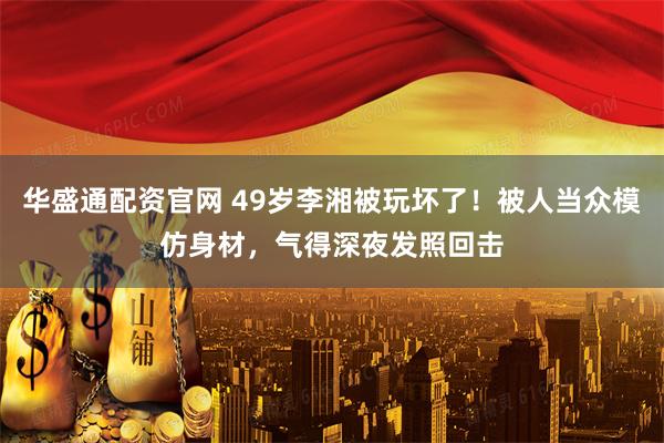 华盛通配资官网 49岁李湘被玩坏了！被人当众模仿身材，气得深夜发照回击