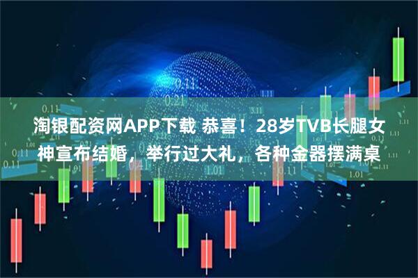 淘银配资网APP下载 恭喜！28岁TVB长腿女神宣布结婚，举行过大礼，各种金器摆满桌