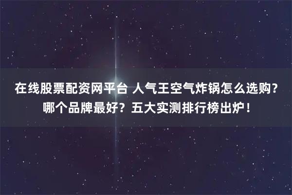 在线股票配资网平台 人气王空气炸锅怎么选购？哪个品牌最好？五大实测排行榜出炉！