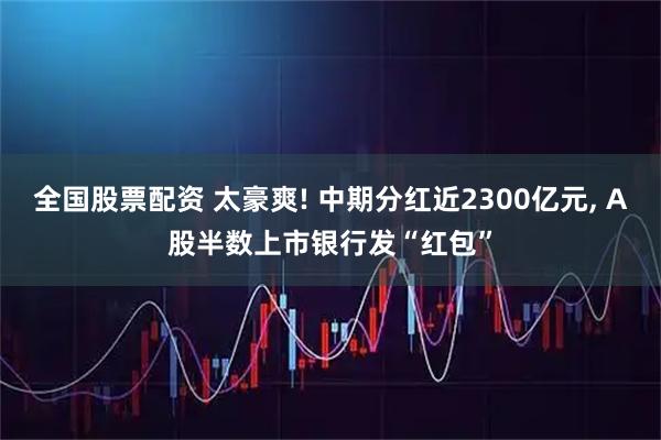 全国股票配资 太豪爽! 中期分红近2300亿元, A股半数上市银行发“红包”