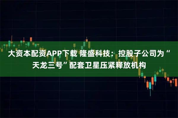 大资本配资APP下载 隆盛科技：控股子公司为“天龙三号”配套卫星压紧释放机构