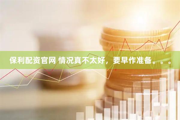保利配资官网 情况真不太好，要早作准备。。。