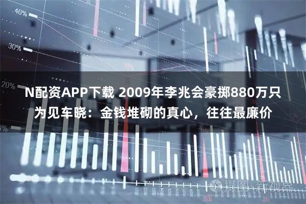N配资APP下载 2009年李兆会豪掷880万只为见车晓：金钱堆砌的真心，往往最廉价
