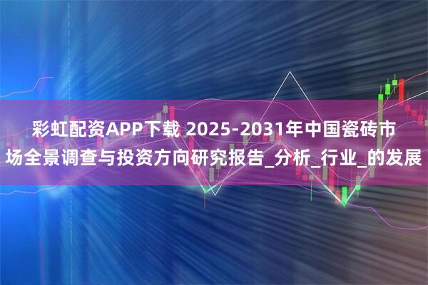 彩虹配资APP下载 2025-2031年中国瓷砖市场全景调查与投资方向研究报告_分析_行业_的发展
