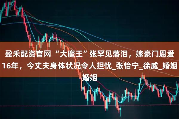 盈禾配资官网 “大魔王”张罕见落泪，嫁豪门恩爱16年，今丈夫身体状况令人担忧_张怡宁_徐威_婚姻