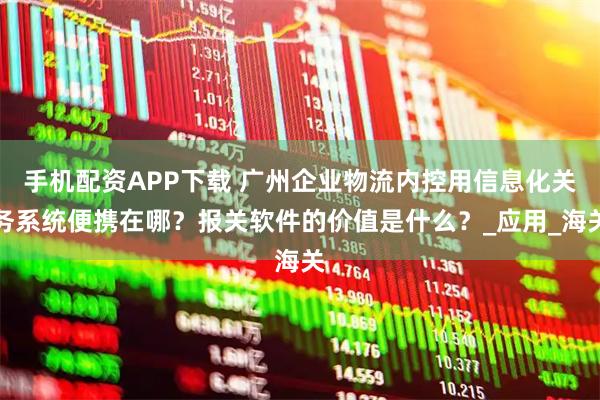 手机配资APP下载 广州企业物流内控用信息化关务系统便携在哪？报关软件的价值是什么？_应用_海关