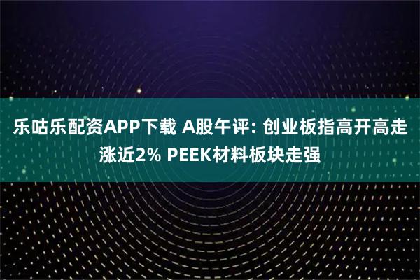 乐咕乐配资APP下载 A股午评: 创业板指高开高走涨近2% PEEK材料板块走强