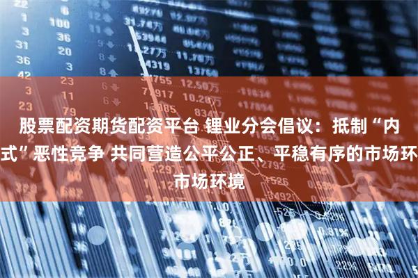 股票配资期货配资平台 锂业分会倡议：抵制“内卷式”恶性竞争 共同营造公平公正、平稳有序的市场环境