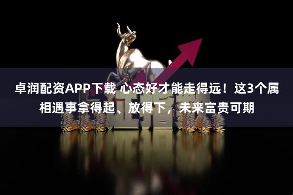 卓润配资APP下载 心态好才能走得远！这3个属相遇事拿得起、放得下，未来富贵可期
