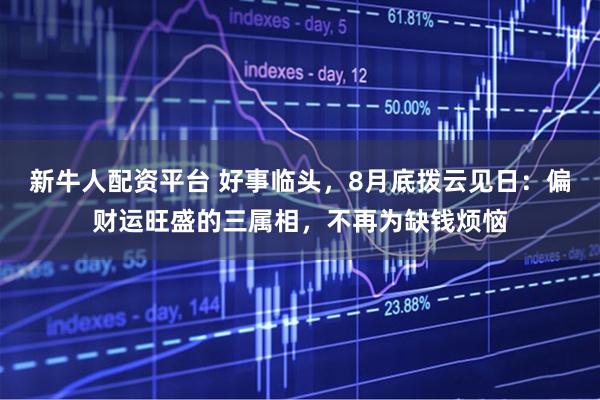 新牛人配资平台 好事临头，8月底拨云见日：偏财运旺盛的三属相，不再为缺钱烦恼