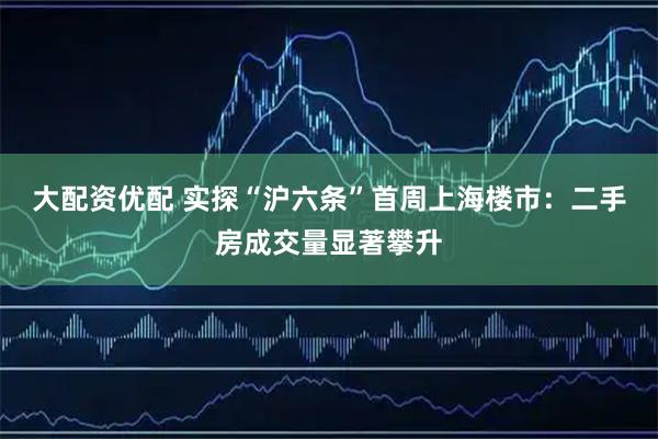 大配资优配 实探“沪六条”首周上海楼市：二手房成交量显著攀升