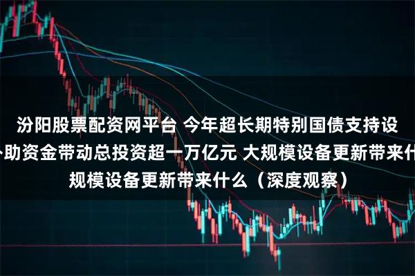 汾阳股票配资网平台 今年超长期特别国债支持设备更新的投资补助资金带动总投资超一万亿元 大规模设备更新带来什么（深度观察）