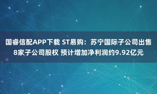 国睿信配APP下载 ST易购：苏宁国际子公司出售8家子公司股权 预计增加净利润约9.92亿元