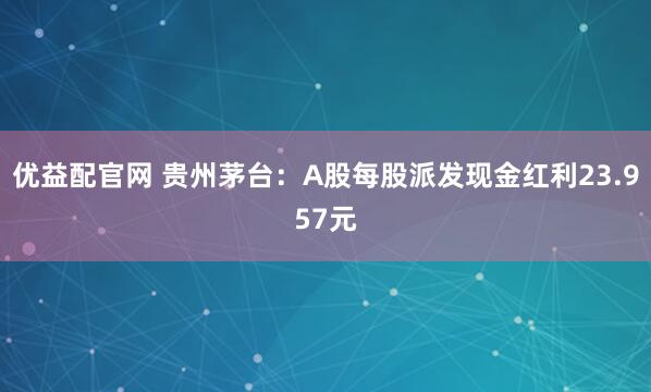 优益配官网 贵州茅台：A股每股派发现金红利23.957元