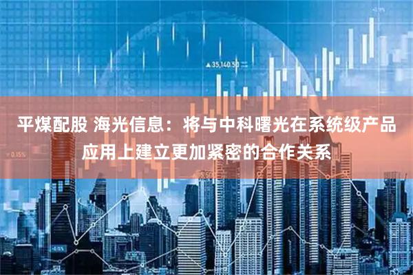 平煤配股 海光信息：将与中科曙光在系统级产品应用上建立更加紧密的合作关系