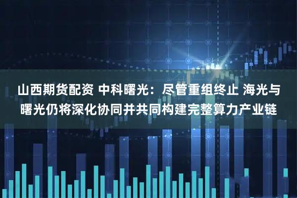 山西期货配资 中科曙光：尽管重组终止 海光与曙光仍将深化协同并共同构建完整算力产业链