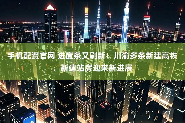 手机配资官网 进度条又刷新！川渝多条新建高铁、新建站房迎来新进展